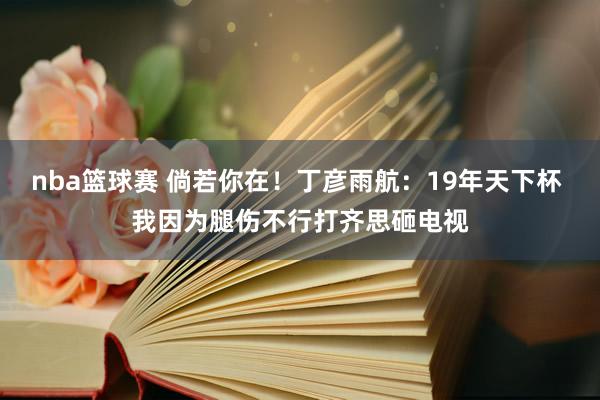 nba篮球赛 倘若你在！丁彦雨航：19年天下杯 我因为腿伤不行打齐思砸电视