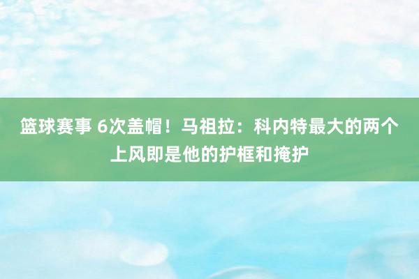 篮球赛事 6次盖帽！马祖拉：科内特最大的两个上风即是他的护框和掩护