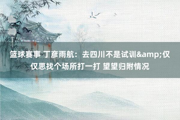 篮球赛事 丁彦雨航：去四川不是试训&仅仅思找个场所打一打 望望归附情况