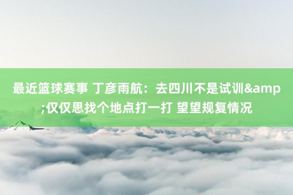 最近篮球赛事 丁彦雨航：去四川不是试训&仅仅思找个地点打一打 望望规复情况