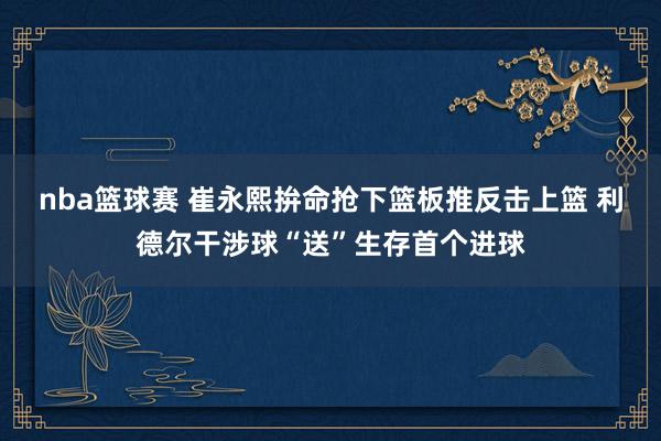 nba篮球赛 崔永熙拚命抢下篮板推反击上篮 利德尔干涉球“送”生存首个进球