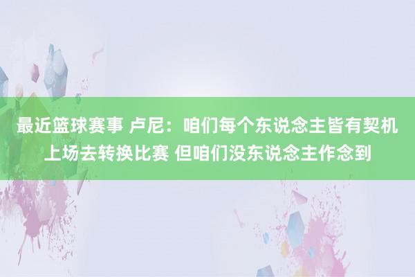 最近篮球赛事 卢尼：咱们每个东说念主皆有契机上场去转换比赛 但咱们没东说念主作念到