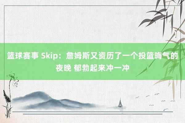 篮球赛事 Skip：詹姆斯又资历了一个投篮晦气的夜晚 郁勃起来冲一冲