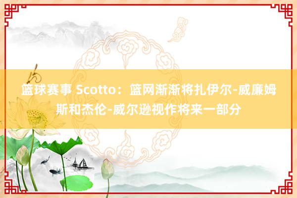 篮球赛事 Scotto：篮网渐渐将扎伊尔-威廉姆斯和杰伦-威尔逊视作将来一部分