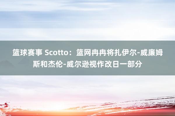 篮球赛事 Scotto：篮网冉冉将扎伊尔-威廉姆斯和杰伦-威尔逊视作改日一部分