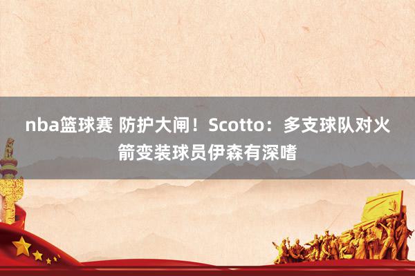 nba篮球赛 防护大闸！Scotto：多支球队对火箭变装球员伊森有深嗜