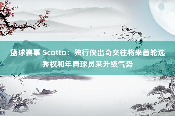 篮球赛事 Scotto：独行侠出奇交往将来首轮选秀权和年青球员来升级气势