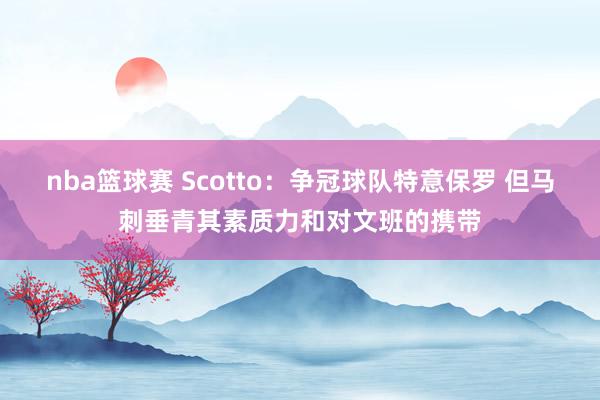 nba篮球赛 Scotto：争冠球队特意保罗 但马刺垂青其素质力和对文班的携带