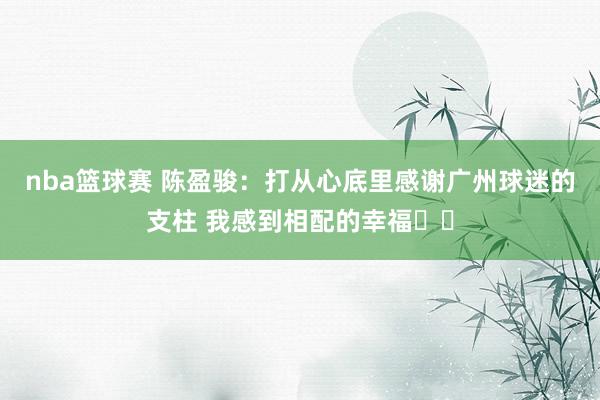 nba篮球赛 陈盈骏：打从心底里感谢广州球迷的支柱 我感到相配的幸福❤️