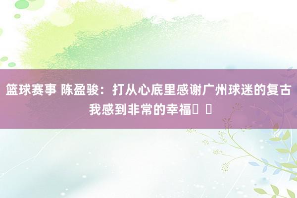 篮球赛事 陈盈骏：打从心底里感谢广州球迷的复古 我感到非常的幸福❤️