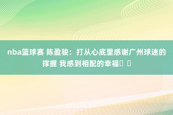 nba篮球赛 陈盈骏：打从心底里感谢广州球迷的撑握 我感到相配的幸福❤️