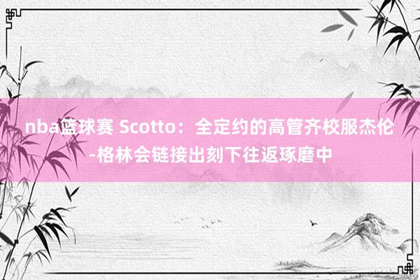 nba篮球赛 Scotto：全定约的高管齐校服杰伦-格林会链接出刻下往返琢磨中