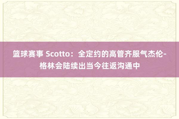 篮球赛事 Scotto：全定约的高管齐服气杰伦-格林会陆续出当今往返沟通中