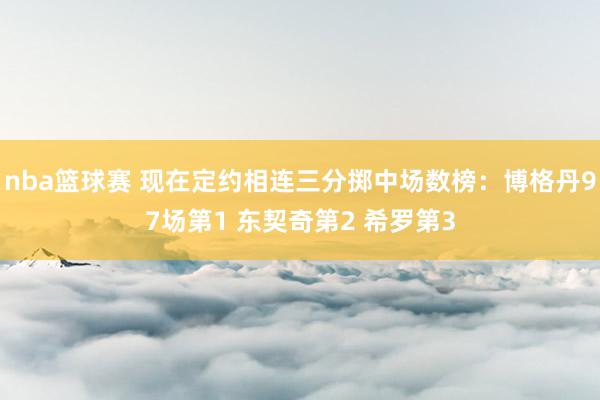 nba篮球赛 现在定约相连三分掷中场数榜：博格丹97场第1 东契奇第2 希罗第3