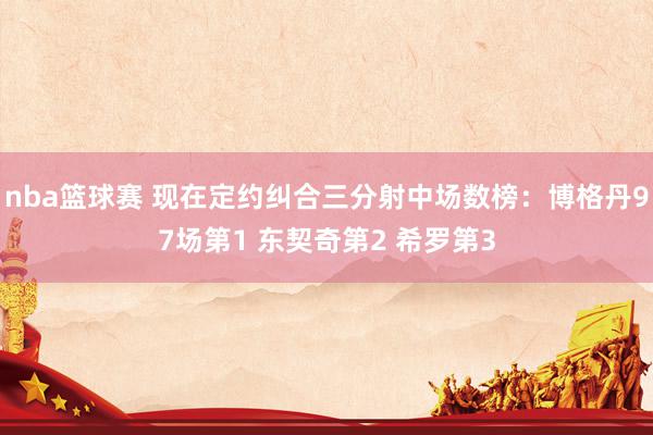 nba篮球赛 现在定约纠合三分射中场数榜：博格丹97场第1 东契奇第2 希罗第3