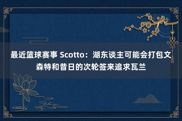 最近篮球赛事 Scotto：湖东谈主可能会打包文森特和昔日的次轮签来追求瓦兰