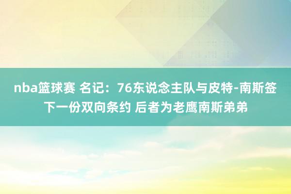 nba篮球赛 名记：76东说念主队与皮特-南斯签下一份双向条约 后者为老鹰南斯弟弟