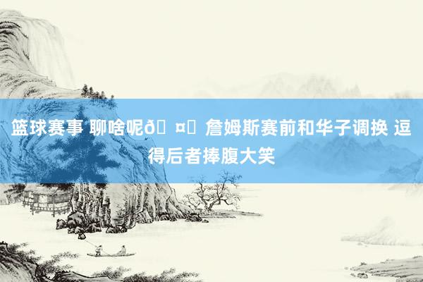 篮球赛事 聊啥呢🤔詹姆斯赛前和华子调换 逗得后者捧腹大笑