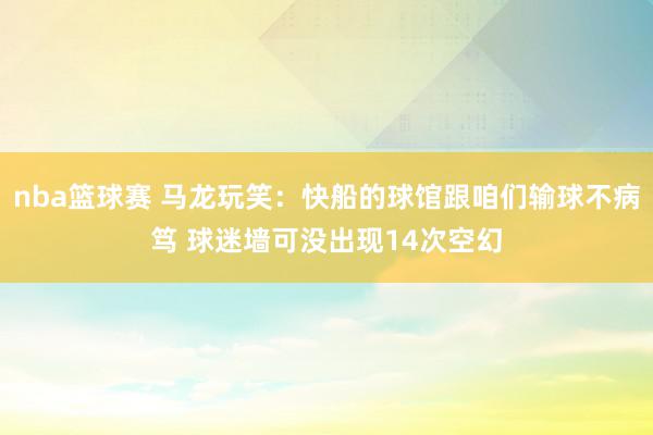 nba篮球赛 马龙玩笑：快船的球馆跟咱们输球不病笃 球迷墙可没出现14次空幻