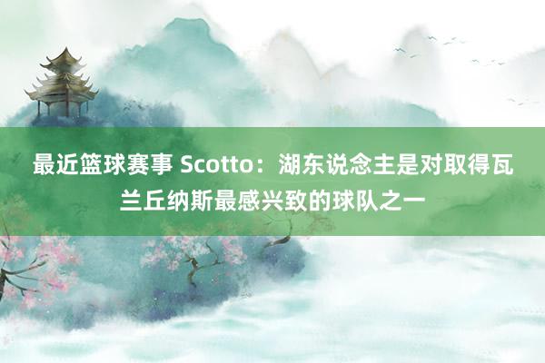 最近篮球赛事 Scotto：湖东说念主是对取得瓦兰丘纳斯最感兴致的球队之一