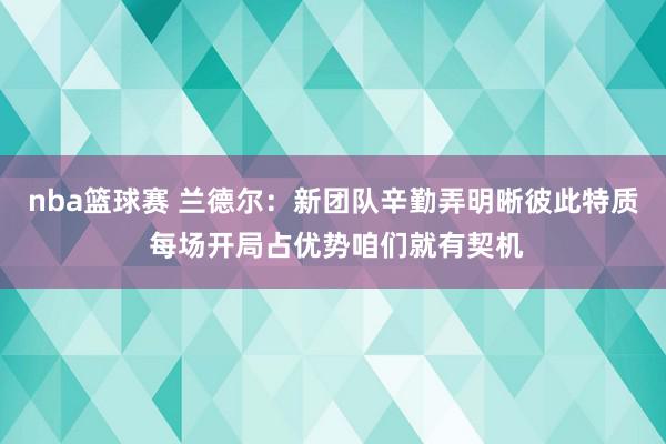 nba篮球赛 兰德尔：新团队辛勤弄明晰彼此特质 每场开局占优势咱们就有契机