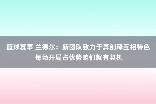 篮球赛事 兰德尔：新团队致力于弄剖释互相特色 每场开局占优势咱们就有契机