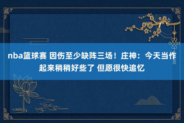 nba篮球赛 因伤至少缺阵三场！庄神：今天当作起来稍稍好些了 但愿很快追忆